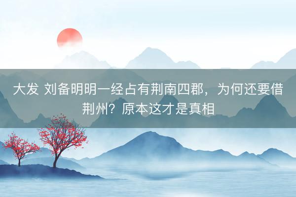大发 刘备明明一经占有荆南四郡，为何还要借荆州？原本这才是真相