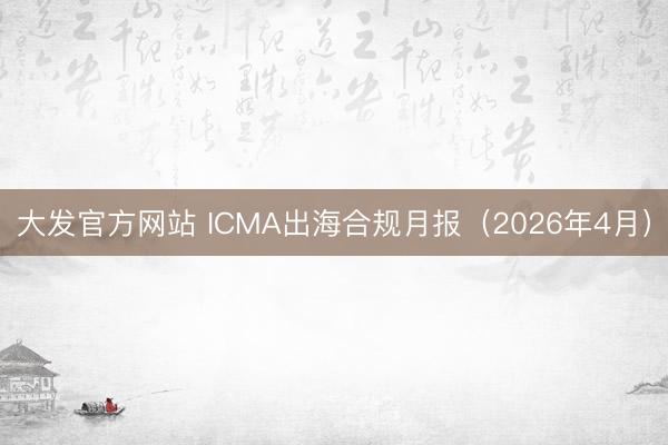 大发官方网站 ICMA出海合规月报（2026年4月）