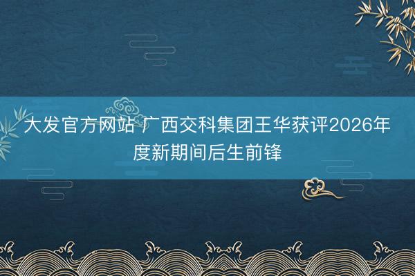 大发官方网站 广西交科集团王华获评2026年度新期间后生前锋
