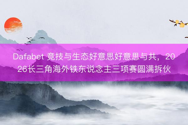 Dafabet 竞技与生态好意思好意思与共，2026长三角海外铁东说念主三项赛圆满拆伙