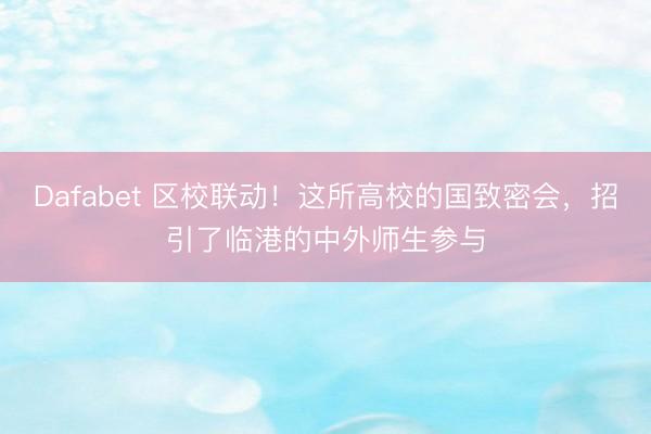 Dafabet 区校联动！这所高校的国致密会，招引了临港的中外师生参与