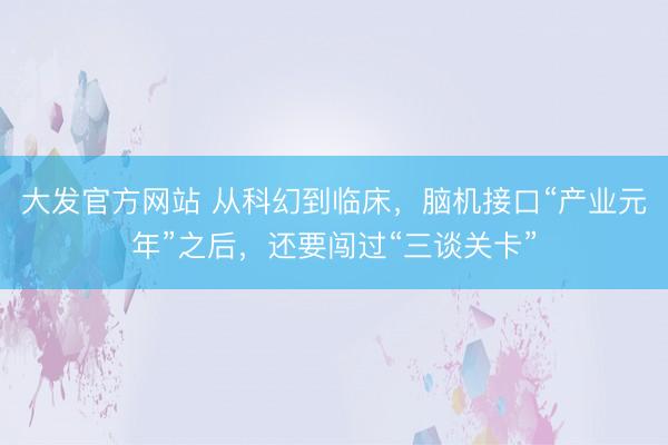 大发官方网站 从科幻到临床，脑机接口“产业元年”之后，还要闯过“三谈关卡”