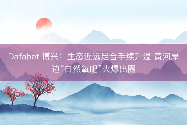 Dafabet 博兴：生态近远足合手续升温 黄河岸边“自然氧吧”火爆出圈