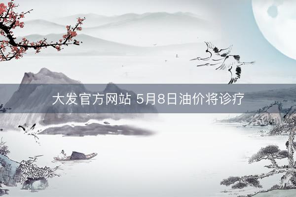 大发官方网站 5月8日油价将诊疗