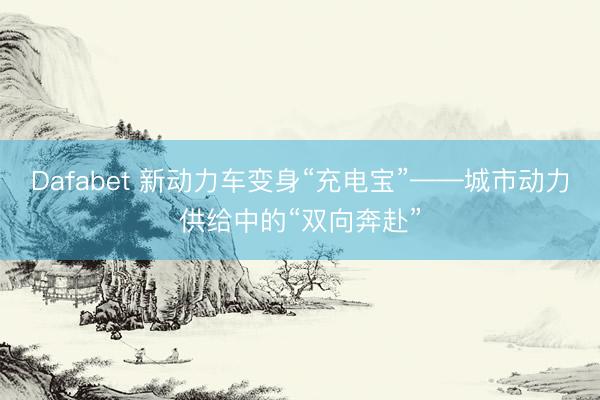 Dafabet 新动力车变身“充电宝”——城市动力供给中的“双向奔赴”