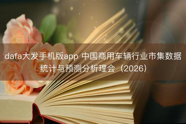 dafa大发手机版app 中国商用车辆行业市集数据统计与预测分析理会（2026）