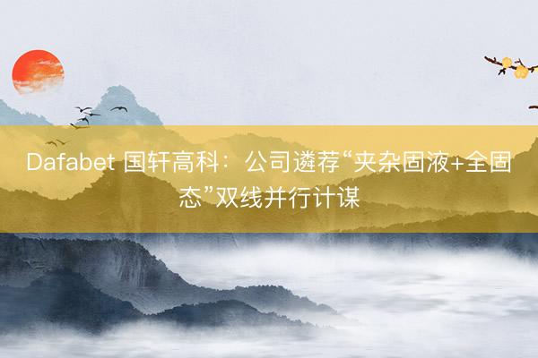 Dafabet 国轩高科：公司遴荐“夹杂固液+全固态”双线并行计谋